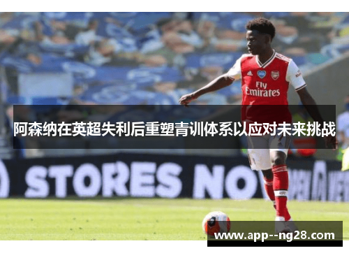 阿森纳在英超失利后重塑青训体系以应对未来挑战