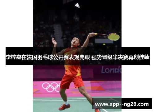 李梓嘉在法国羽毛球公开赛表现亮眼 强势晋级半决赛再创佳绩