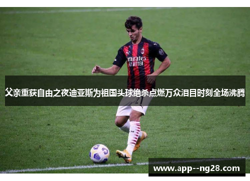 父亲重获自由之夜迪亚斯为祖国头球绝杀点燃万众泪目时刻全场沸腾